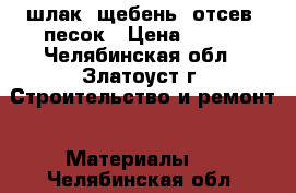 шлак. щебень. отсев. песок › Цена ­ 100 - Челябинская обл., Златоуст г. Строительство и ремонт » Материалы   . Челябинская обл.